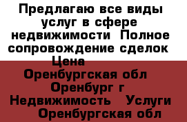 Предлагаю все виды услуг в сфере недвижимости. Полное сопровождение сделок. › Цена ­ 10 000 - Оренбургская обл., Оренбург г. Недвижимость » Услуги   . Оренбургская обл.